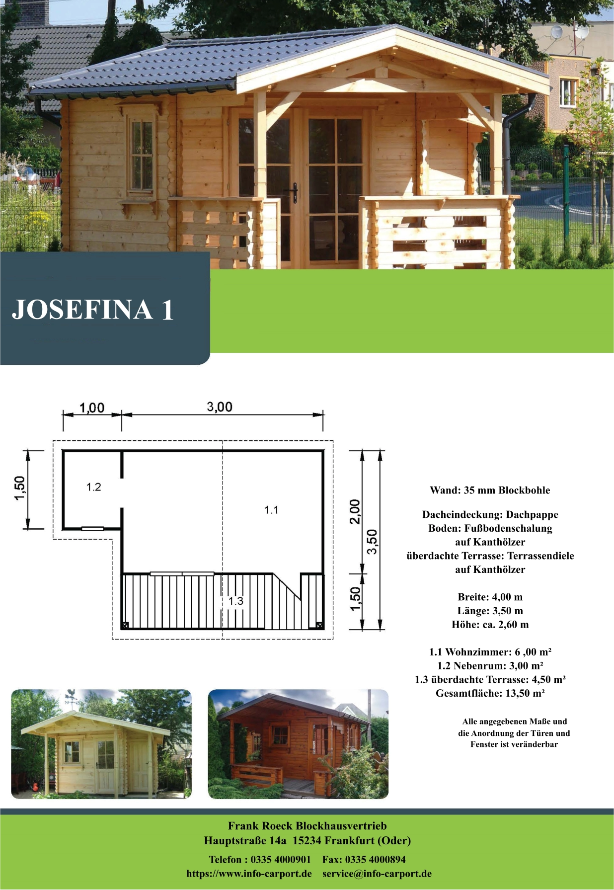 JOSEFINA 1 Wand: 35 mm Blockbohle Dacheindeckung: Dachpappe Boden: Fußbodenschalung  auf Kanthölzer überdachte Terrasse: Terrassendiele  auf Kanthölzer  Breite: 4,00 m Länge: 3,50 m  Höhe: ca. 2,60 m  1.1 Wohnzimmer: 6 ,00 m² 1.2 Nebenrum: 3,00 m² 1.3 überdachte Terrasse: 4,50 m² Gesamtfläche: 13,50 m²                    Alle angegebenen Maße und                        die Anordnung der Türen und                       Fenster ist veränderbar  Frank Roeck Blockhausvertrieb    Hauptstraße 14a  15234 Frankfurt (Oder) Telefon : 0335 4000901    Fax: 0335 4000894            https://www.info-carport.de    service@info-carport.de
