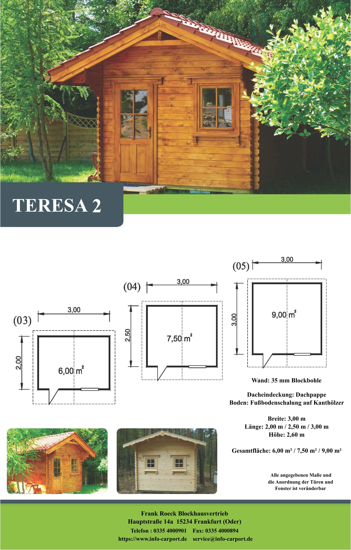 TERESA 2 Wand: 35 mm Blockbohle Dacheindeckung: Dachpappe Boden: Fußbodenschalung auf Kanthölzer  Breite: 3,00 m Länge: 2,00 m / 2,50 m / 3,00 m Höhe: 2,60 m  Gesamtfläche: 6,00 m² / 7,50 m² / 9,00 m²                     Alle angegebenen Maße und                        die Anordnung der Türen und                       Fenster ist veränderbar  Frank Roeck Blockhausvertrieb    Hauptstraße 14a  15234 Frankfurt (Oder) Telefon : 0335 4000901    Fax: 0335 4000894            https://www.info-carport.de    service@info-carport.de