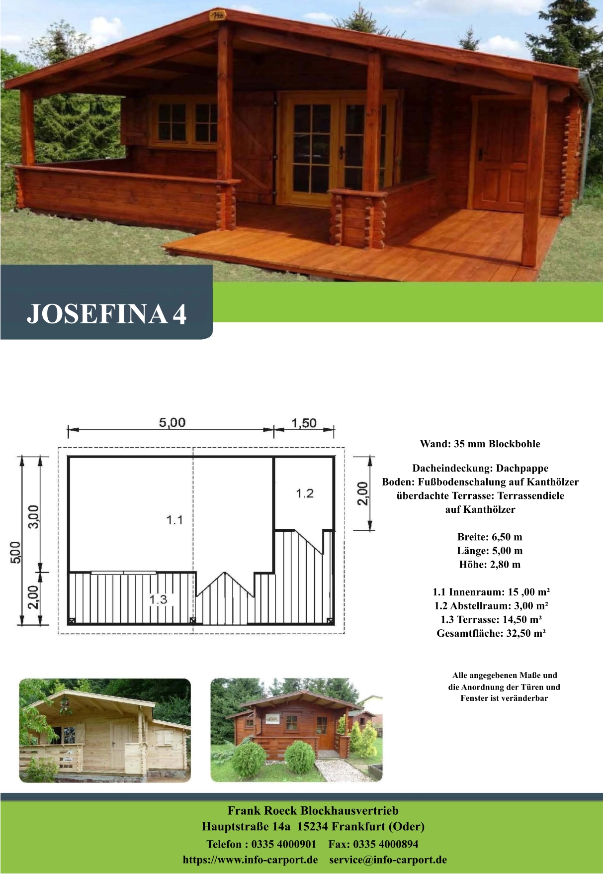 Wand: 35 mm Blockbohle Dacheindeckung: Dachpappe Boden: Fußbodenschalung auf Kanthölzer überdachte Terrasse: Terrassendiele  auf Kanthölzer         Breite: 6,50 m        Länge: 5,00 m         Höhe: 2,80 m          1.1 Innenraum: 15 ,00 m²         1.2 Abstellraum: 3,00 m²         1.3 Terrasse: 14,50 m²         Gesamtfläche: 32,50 m²                     Alle angegebenen Maße und                        die Anordnung der Türen und                       Fenster ist veränderbar  Frank Roeck Blockhausvertrieb    Hauptstraße 14a  15234 Frankfurt (Oder) Telefon : 0335 4000901    Fax: 0335 4000894            https://www.info-carport.de    service@info-carport.de JOSEFINA 4