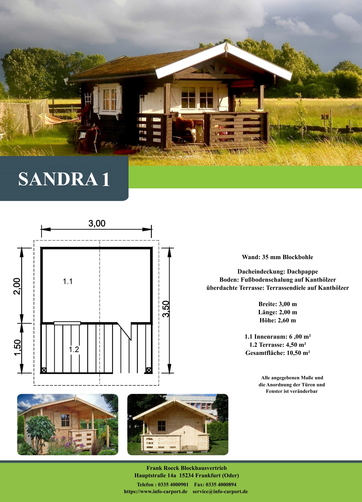SANDRA   1 Wand: 35 mm Blockbohle Dacheindeckung: Dachpappe Boden: Fußbodenschalung auf Kanthölzer überdachte Terrasse: Terrassendiele auf Kanthölzer  Breite: 3,00 m Länge: 2,00 m  Höhe: 2,60 m  1.1 Innenraum: 6 ,00 m² 1.2 Terrasse: 4,50 m² Gesamtfläche: 10,50 m²                     Alle angegebenen Maße und                        die Anordnung der Türen und                       Fenster ist veränderbar  Frank Roeck Blockhausvertrieb    Hauptstraße 14a  15234 Frankfurt (Oder) Telefon : 0335 4000901    Fax: 0335 4000894            https://www.info-carport.de    service@info-carport.de