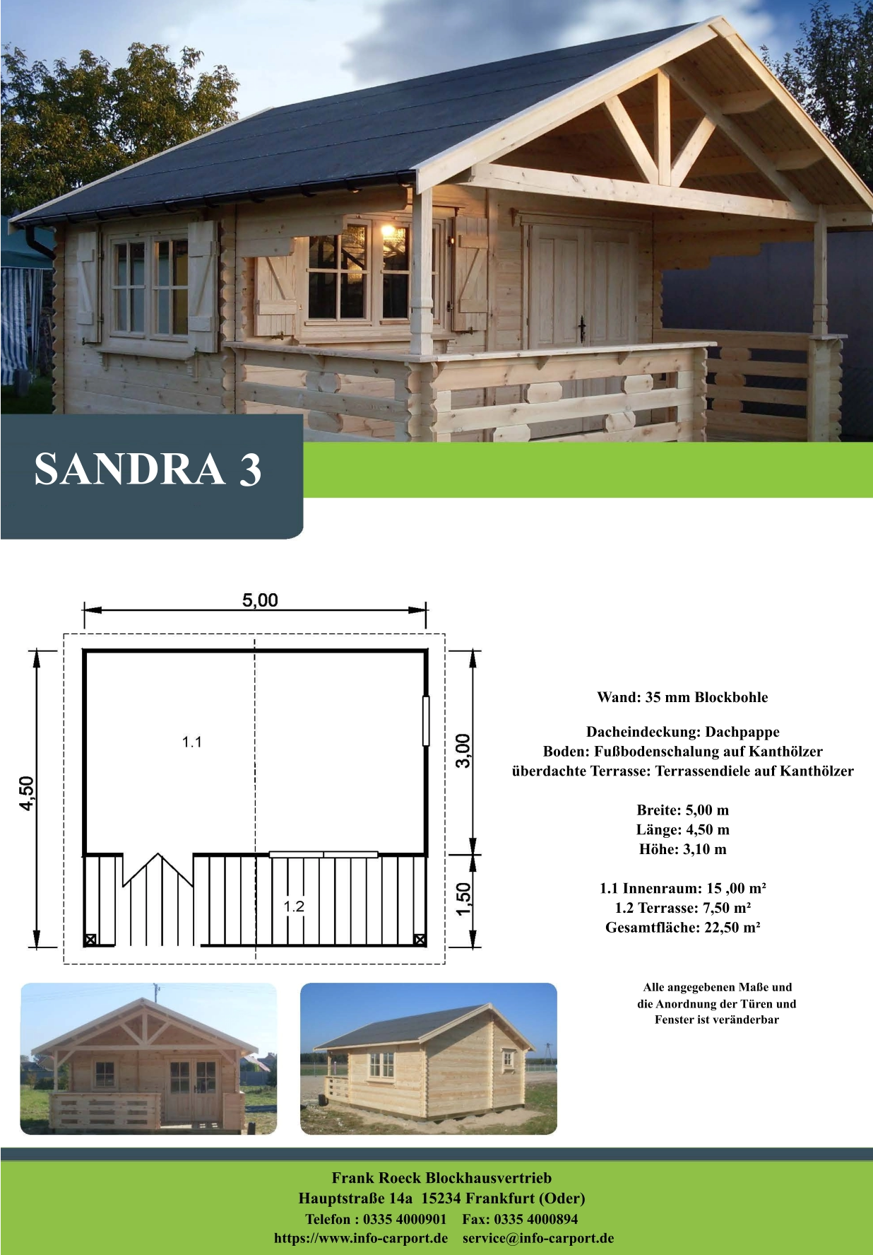 SANDRA 3 Wand: 35 mm Blockbohle Dacheindeckung: Dachpappe Boden: Fußbodenschalung auf Kanthölzer überdachte Terrasse: Terrassendiele auf Kanthölzer  Breite: 5,00 m Länge: 4,50 m  Höhe: 3,10 m  1.1 Innenraum: 15 ,00 m² 1.2 Terrasse: 7,50 m² Gesamtfläche: 22,50 m²                     Alle angegebenen Maße und                        die Anordnung der Türen und                       Fenster ist veränderbar  Frank Roeck Blockhausvertrieb    Hauptstraße 14a  15234 Frankfurt (Oder) Telefon : 0335 4000901    Fax: 0335 4000894            https://www.info-carport.de    service@info-carport.de