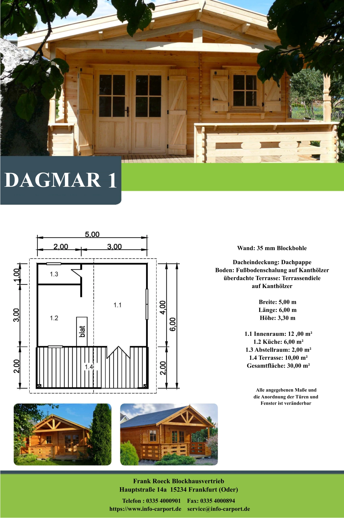 Frank Roeck Blockhausvertrieb    Hauptstraße 14a  15234 Frankfurt (Oder) Telefon : 0335 4000901    Fax: 0335 4000894            https://www.info-carport.de    service@info-carport.de DAGMAR 1 Wand: 35 mm Blockbohle Dacheindeckung: Dachpappe Boden: Fußbodenschalung auf Kanthölzer überdachte Terrasse: Terrassendiele  auf Kanthölzer         Breite: 5,00 m        Länge: 6,00 m         Höhe: 3,30 m          1.1 Innenraum: 12 ,00 m²         1.2 Küche: 6,00 m²         1.3 Abstellraum: 2,00 m²         1.4 Terrasse: 10,00 m²         Gesamtfläche: 30,00 m²                     Alle angegebenen Maße und                        die Anordnung der Türen und                       Fenster ist veränderbar
