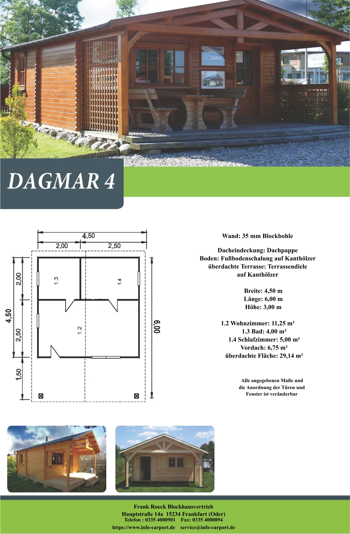 Frank Roeck Blockhausvertrieb    Hauptstraße 14a  15234 Frankfurt (Oder) Telefon : 0335 4000901    Fax: 0335 4000894            https://www.info-carport.de    service@info-carport.de Wand: 35 mm Blockbohle Dacheindeckung: Dachpappe Boden: Fußbodenschalung auf Kanthölzer überdachte Terrasse: Terrassendiele  auf Kanthölzer         Breite: 4,50 m        Länge: 6,00 m         Höhe: 3,00 m  1.2 Wohnzimmer: 11,25 m²         1.3 Bad: 4,00 m²         1.4 Schlafzimmer: 5,00 m²         Vordach: 6,75 m²         überdachte Fläche: 29,14 m²                     Alle angegebenen Maße und                        die Anordnung der Türen und                       Fenster ist veränderbar