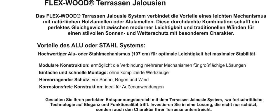 FLEX-WOOD® Terrassen Jalousien Das FLEX-WOOD® Terrassen Jalousie System verbindet die Vorteile eines leichten Mechanismus mit natürliichen Holzlamellen oder Alulamellen. Diese durchdachte Kombination schafft ein perfektes Gleichgewicht zwischen moderner Leichtigkeit und traditionellen Wänden für  einen stilvollen Sonnen- und Wetterschutz mit besonderem Charakter. Vorteile des ALU oder STAHL Systems: Hochwertiger Alu- oder Stahlmechanismus (107 cm) für optimale Leichtigkeit bei maximaler Stabilität Modulare Konstruktion: ermöglicht die Verbindung mehrerer Mechanismen für großflächige Lösungen Einfache und schnelle Montage: ohne komplizierte Werkzeuge Hervorragender Schutz: vor Sonne, Regen und Wind Korrosionsfreie Konstruktion: ideal für Außenanwendungen Gestalten Sie Ihren perfekten Entspannungsbereich mit dem Terrassen Jalousie System,  wo fortschrittliche Technologie auf Eleganz und Funktionalität trifft. Investieren Sie in eine Lösung, die nicht nur schützt,  sondern auch den Charakter Ihrer Terrasse unterstreicht.