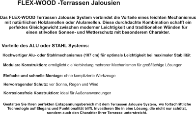 FLEX-WOOD -Terrassen Jalousien Das FLEX-WOOD Terrassen Jalousie System verbindet die Vorteile eines leichten Mechanismus mit natürliichen Holzlamellen oder Alulamellen. Diese durchdachte Kombination schafft ein perfektes Gleichgewicht zwischen moderner Leichtigkeit und traditionellen Wänden für  einen stilvollen Sonnen- und Wetterschutz mit besonderem Charakter. Vorteile des ALU oder STAHL Systems: Hochwertiger Alu- oder Stahlmechanismus (107 cm) für optimale Leichtigkeit bei maximaler Stabilität Modulare Konstruktion: ermöglicht die Verbindung mehrerer Mechanismen für großflächige Lösungen Einfache und schnelle Montage: ohne komplizierte Werkzeuge Hervorragender Schutz: vor Sonne, Regen und Wind Korrosionsfreie Konstruktion: ideal für Außenanwendungen Gestalten Sie Ihren perfekten Entspannungsbereich mit dem Terrassen Jalousie System,  wo fortschrittliche Technologie auf Eleganz und Funktionalität trifft. Investieren Sie in eine Lösung, die nicht nur schützt,  sondern auch den Charakter Ihrer Terrasse unterstreicht.