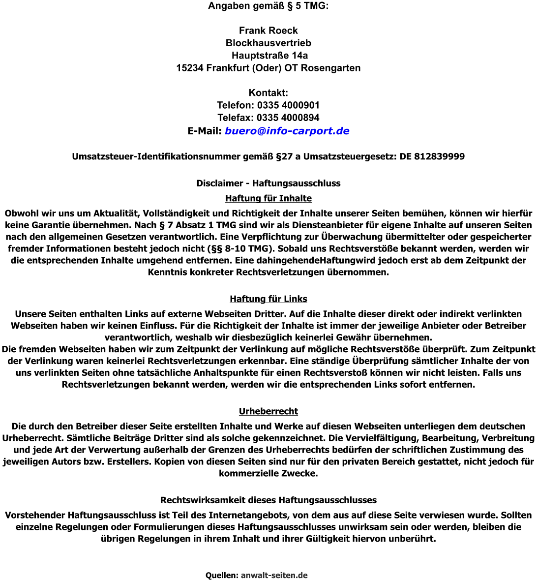 Angaben gemäß § 5 TMG:  Frank Roeck Blockhausvertrieb  Hauptstraße 14a 15234 Frankfurt (Oder) OT Rosengarten  Kontakt: Telefon: 0335 4000901  Telefax: 0335 4000894  E-Mail: buero@info-carport.de  Umsatzsteuer-Identifikationsnummer gemäß §27 a Umsatzsteuergesetz: DE 812839999  Disclaimer - Haftungsausschluss Haftung für Inhalte Obwohl wir uns um Aktualität, Vollständigkeit und Richtigkeit der Inhalte unserer Seiten bemühen, können wir hierfür keine Garantie übernehmen. Nach § 7 Absatz 1 TMG sind wir als Diensteanbieter für eigene Inhalte auf unseren Seiten nach den allgemeinen Gesetzen verantwortlich. Eine Verpflichtung zur Überwachung übermittelter oder gespeicherter fremder Informationen besteht jedoch nicht (§§ 8-10 TMG). Sobald uns Rechtsverstöße bekannt werden, werden wir die entsprechenden Inhalte umgehend entfernen. Eine dahingehendeHaftungwird jedoch erst ab dem Zeitpunkt der Kenntnis konkreter Rechtsverletzungen übernommen.  Haftung für Links Unsere Seiten enthalten Links auf externe Webseiten Dritter. Auf die Inhalte dieser direkt oder indirekt verlinkten Webseiten haben wir keinen Einfluss. Für die Richtigkeit der Inhalte ist immer der jeweilige Anbieter oder Betreiber verantwortlich, weshalb wir diesbezüglich keinerlei Gewähr übernehmen. Die fremden Webseiten haben wir zum Zeitpunkt der Verlinkung auf mögliche Rechtsverstöße überprüft. Zum Zeitpunkt der Verlinkung waren keinerlei Rechtsverletzungen erkennbar. Eine ständige Überprüfung sämtlicher Inhalte der von uns verlinkten Seiten ohne tatsächliche Anhaltspunkte für einen Rechtsverstoß können wir nicht leisten. Falls uns Rechtsverletzungen bekannt werden, werden wir die entsprechenden Links sofort entfernen.  Urheberrecht Die durch den Betreiber dieser Seite erstellten Inhalte und Werke auf diesen Webseiten unterliegen dem deutschen Urheberrecht. Sämtliche Beiträge Dritter sind als solche gekennzeichnet. Die Vervielfältigung, Bearbeitung, Verbreitung und jede Art der Verwertung außerhalb der Grenzen des Urheberrechts bedürfen der schriftlichen Zustimmung des jeweiligen Autors bzw. Erstellers. Kopien von diesen Seiten sind nur für den privaten Bereich gestattet, nicht jedoch für kommerzielle Zwecke.  Rechtswirksamkeit dieses Haftungsausschlusses Vorstehender Haftungsausschluss ist Teil des Internetangebots, von dem aus auf diese Seite verwiesen wurde. Sollten einzelne Regelungen oder Formulierungen dieses Haftungsausschlusses unwirksam sein oder werden, bleiben die übrigen Regelungen in ihrem Inhalt und ihrer Gültigkeit hiervon unberührt.    Quellen: anwalt-seiten.de
