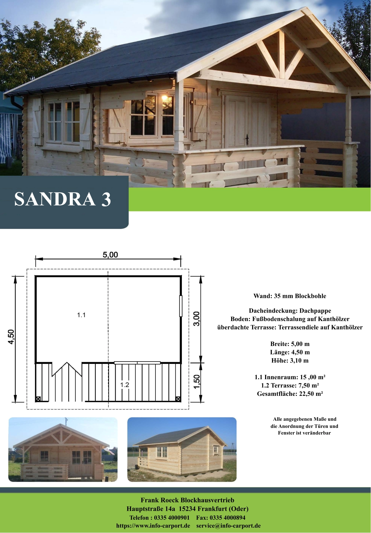 SANDRA 3 Wand: 35 mm Blockbohle Dacheindeckung: Dachpappe Boden: Fußbodenschalung auf Kanthölzer überdachte Terrasse: Terrassendiele auf Kanthölzer  Breite: 5,00 m Länge: 4,50 m  Höhe: 3,10 m  1.1 Innenraum: 15 ,00 m² 1.2 Terrasse: 7,50 m² Gesamtfläche: 22,50 m²                     Alle angegebenen Maße und                        die Anordnung der Türen und                       Fenster ist veränderbar  Frank Roeck Blockhausvertrieb    Hauptstraße 14a  15234 Frankfurt (Oder) Telefon : 0335 4000901    Fax: 0335 4000894            https://www.info-carport.de    service@info-carport.de