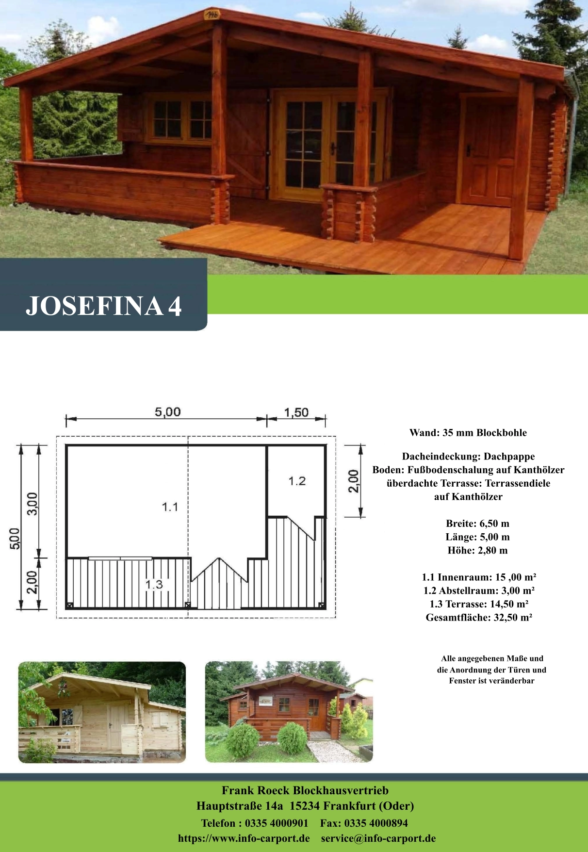 Wand: 35 mm Blockbohle Dacheindeckung: Dachpappe Boden: Fußbodenschalung auf Kanthölzer überdachte Terrasse: Terrassendiele  auf Kanthölzer         Breite: 6,50 m        Länge: 5,00 m         Höhe: 2,80 m          1.1 Innenraum: 15 ,00 m²         1.2 Abstellraum: 3,00 m²         1.3 Terrasse: 14,50 m²         Gesamtfläche: 32,50 m²                     Alle angegebenen Maße und                        die Anordnung der Türen und                       Fenster ist veränderbar  Frank Roeck Blockhausvertrieb    Hauptstraße 14a  15234 Frankfurt (Oder) Telefon : 0335 4000901    Fax: 0335 4000894            https://www.info-carport.de    service@info-carport.de JOSEFINA 4