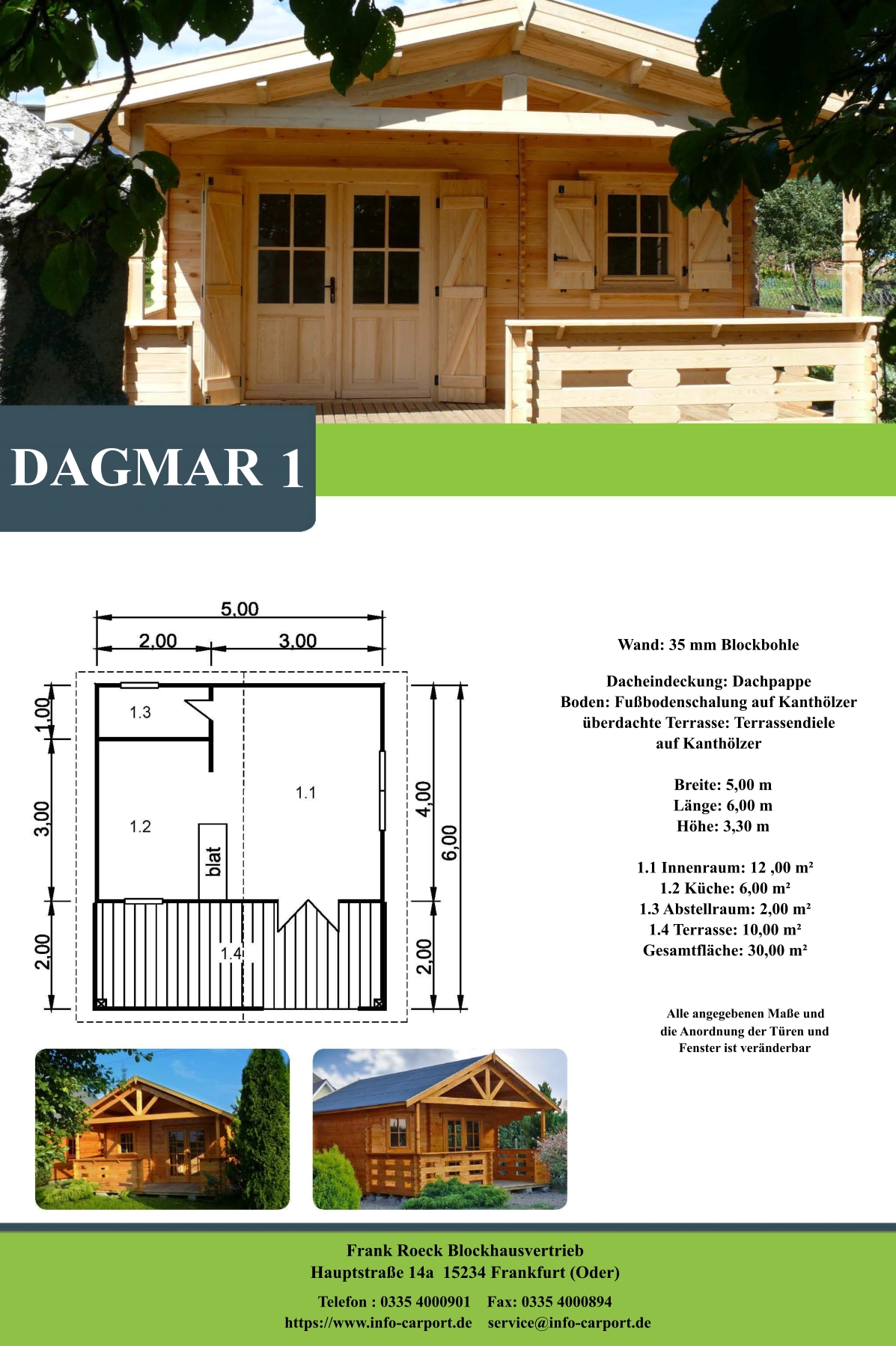Frank Roeck Blockhausvertrieb    Hauptstraße 14a  15234 Frankfurt (Oder) Telefon : 0335 4000901    Fax: 0335 4000894            https://www.info-carport.de    service@info-carport.de DAGMAR 1 Wand: 35 mm Blockbohle Dacheindeckung: Dachpappe Boden: Fußbodenschalung auf Kanthölzer überdachte Terrasse: Terrassendiele  auf Kanthölzer         Breite: 5,00 m        Länge: 6,00 m         Höhe: 3,30 m          1.1 Innenraum: 12 ,00 m²         1.2 Küche: 6,00 m²         1.3 Abstellraum: 2,00 m²         1.4 Terrasse: 10,00 m²         Gesamtfläche: 30,00 m²                     Alle angegebenen Maße und                        die Anordnung der Türen und                       Fenster ist veränderbar